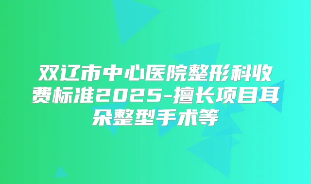 双辽市中心医院整形科收费标准2025-擅长项目耳朵整型手术等