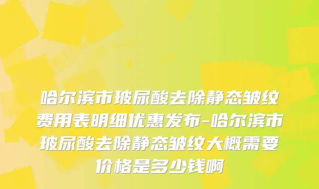哈尔滨市玻尿酸去除静态皱纹费用表明细优惠发布-哈尔滨市玻尿酸去除静态皱纹大概需要价格是多少钱啊