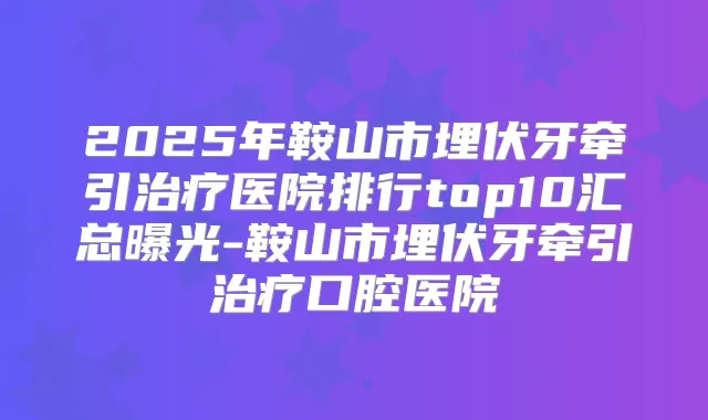 2025年鞍山市埋伏牙牵引医院排行top10汇总曝光-鞍山市埋伏牙牵引口腔医院
