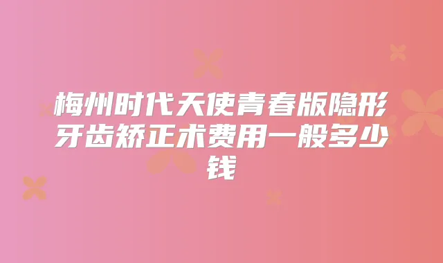 梅州时代天使青春版隐形牙齿矫正术费用一般多少钱