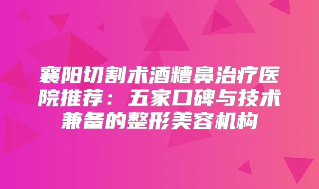 襄阳切割术酒糟鼻医院推荐:五家口碑与技术兼备的整形美容机构