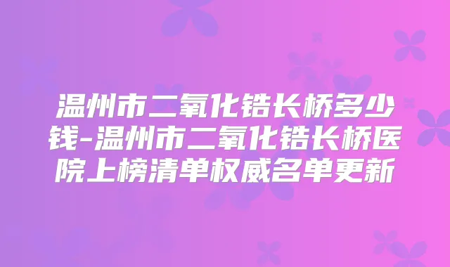 温州市二氧化锆长桥多少钱-温州市二氧化锆长桥医院上榜清单名单更新