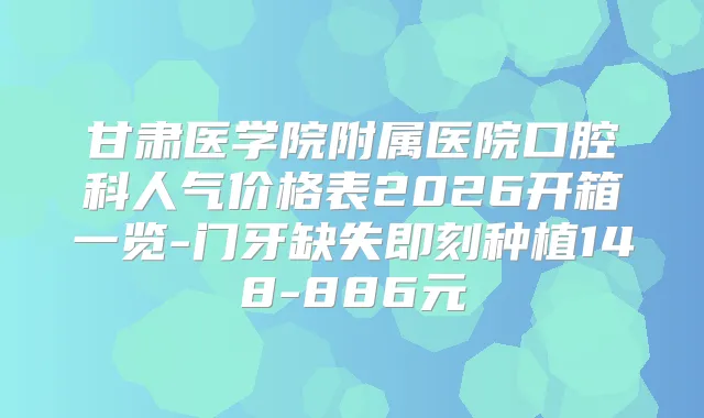 甘肃医学院附属医院口腔科人气价格表2026开箱一览-门牙缺失种植148-886元