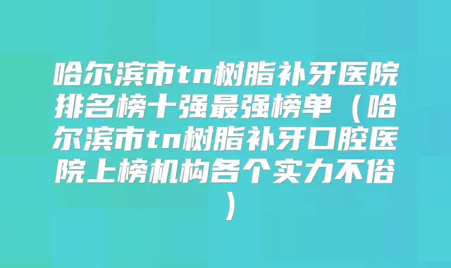 哈尔滨市tn树脂补牙医院排名榜十强强榜单（哈尔滨市tn树脂补牙口腔医院上榜机构各个实力不俗）