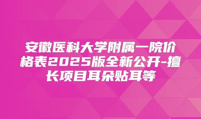 安徽医科大学附属一院价格表2025版全新公开-擅长项目耳朵贴耳等