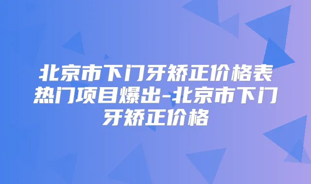 北京市下门牙矫正价格表热门项目爆出-北京市下门牙矫正价格