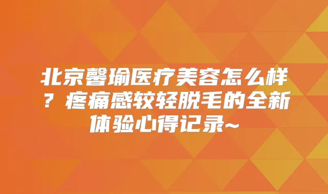 北京馨瑜医疗美容怎么样？疼痛感较轻脱毛的全新体验心得记录~