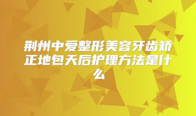 荆州中爱整形美容牙齿矫正地包天后护理方法是什么