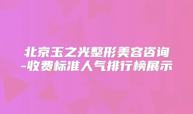 北京玉之光整形美容咨询-收费标准人气排行榜展示