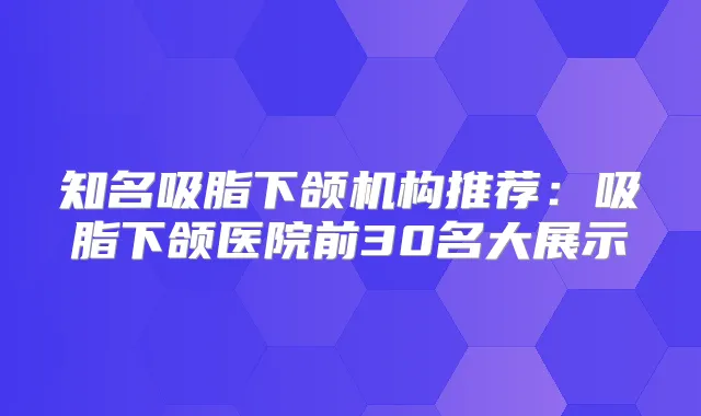 知名吸脂下颌机构推荐:吸脂下颌医院前30名大展示