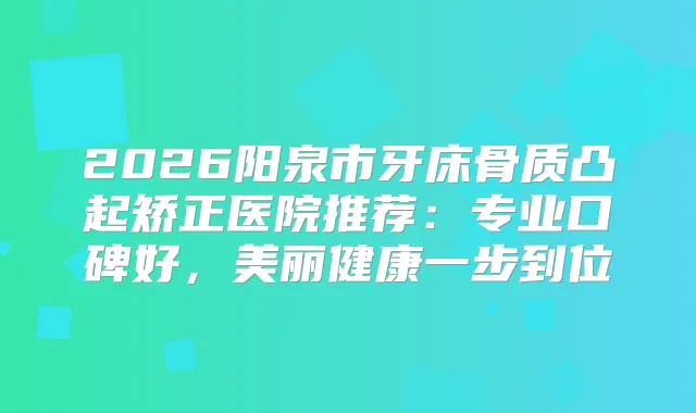 2026阳泉市牙床骨质凸起矫正医院推荐：专业口碑好，美丽健康一步到位