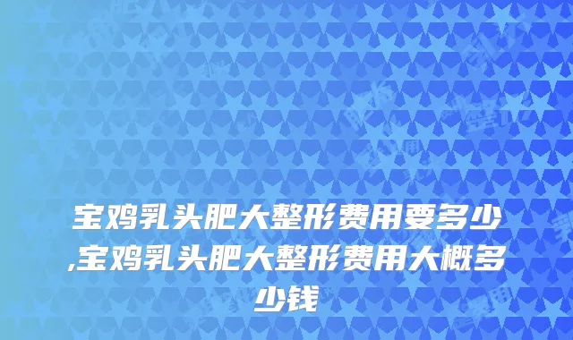 宝鸡乳头肥大整形费用要多少,宝鸡乳头肥大整形费用大概多少钱