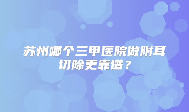 苏州哪个三甲医院做附耳切除更靠谱？