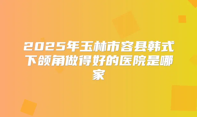 2025年玉林市容县韩式下颌角做得好的医院是哪家