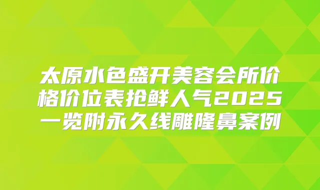 太原水色盛开美容会所价格价位表抢鲜人气2025一览附永久线雕隆鼻案例