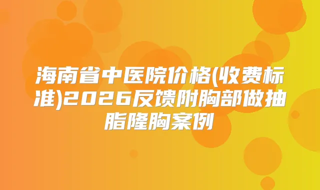 海南省中医院价格(收费标准)2026反馈附胸部做抽脂隆胸案例