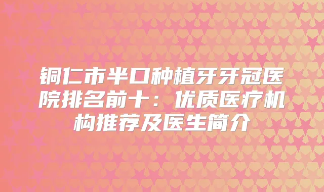 铜仁市半口种植牙牙冠医院排名前十：优质医疗机构推荐及医生简介