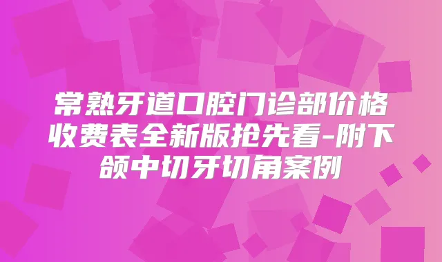 常熟牙道口腔门诊部价格收费表全新版抢先看-附下颌中切牙切角案例
