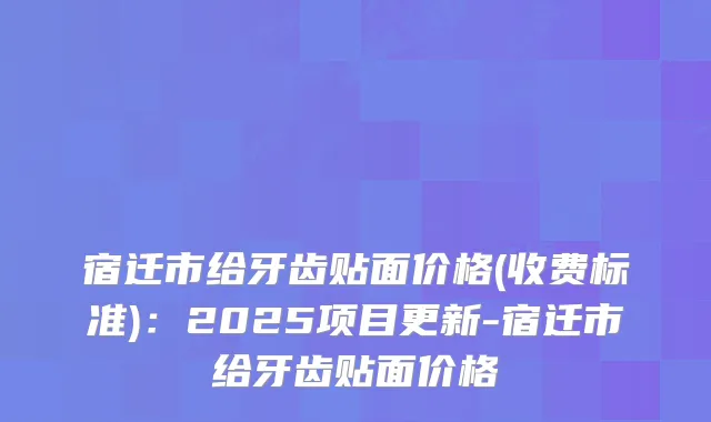 宿迁市给牙齿贴面价格(收费标准)：2025项目更新-宿迁市给牙齿贴面价格