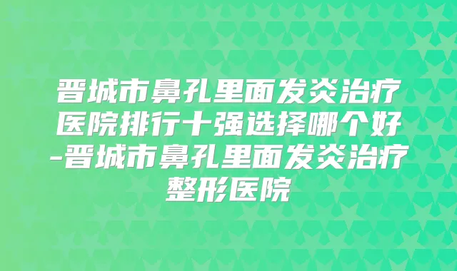 晋城市鼻孔里面发炎医院排行十强选择哪个好-晋城市鼻孔里面发炎整形医院