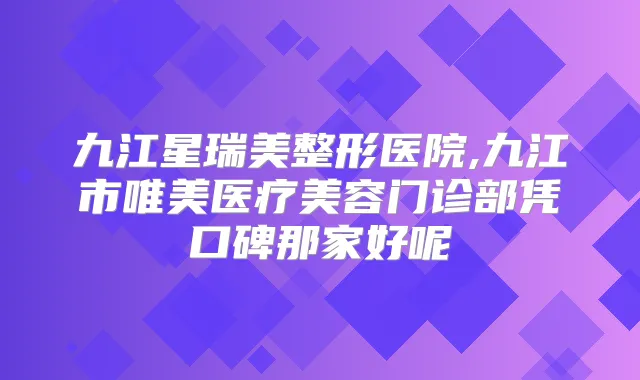 九江星瑞美整形医院,九江市唯美医疗美容门诊部凭口碑那家好呢