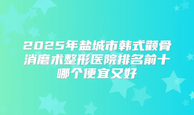 2025年盐城市韩式颧骨消磨术整形医院排名前十哪个便宜又好