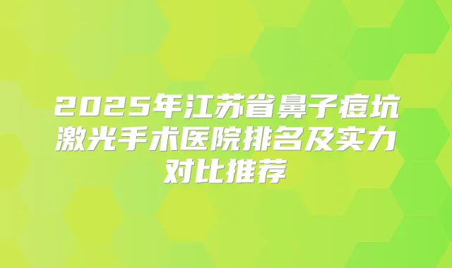 2025年江苏省鼻子痘坑激光手术医院排名及实力对比推荐