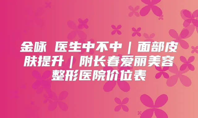 金咏晙医生中不中｜面部皮肤提升｜附长春爱丽美容整形医院价位表