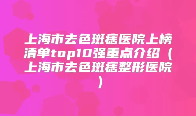 上海市去色斑痣医院上榜清单top10强重点介绍（上海市去色斑痣整形医院）