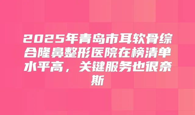 2025年青岛市耳软骨综合隆鼻整形医院在榜清单水平高,关键服务也很奈斯