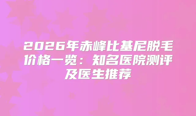 2026年赤峰比基尼脱毛价格一览：知名医院测评及医生推荐