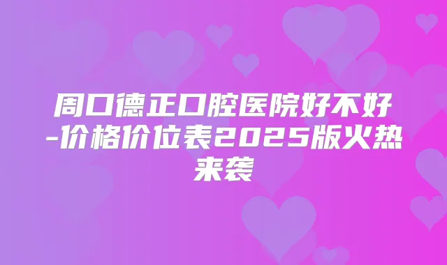 周口德正口腔医院好不好-价格价位表2025版火热来袭