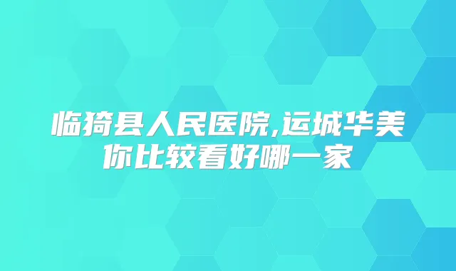 临猗县人民医院,运城华美你比较看好哪一家