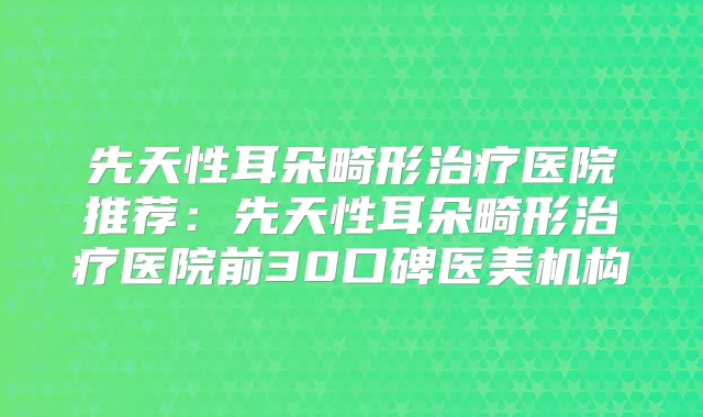 先天性耳朵畸形医院推荐:先天性耳朵畸形医院前30口碑医美机构