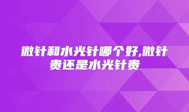 微针和水光针哪个好,微针贵还是水光针贵