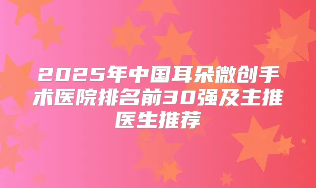 2025年中国耳朵微创手术医院排名前30强及主推医生推荐