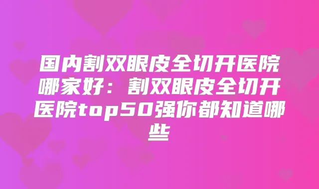 国内割双眼皮全切开医院哪家好：割双眼皮全切开医院top50强你都知道哪些
