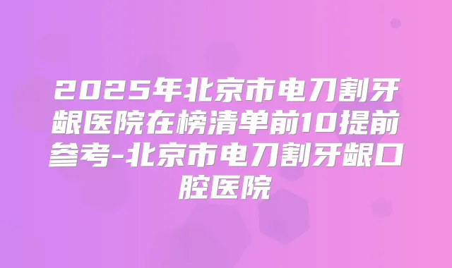 2025年北京市电刀割牙龈医院在榜清单前10提前参考-北京市电刀割牙龈口腔医院