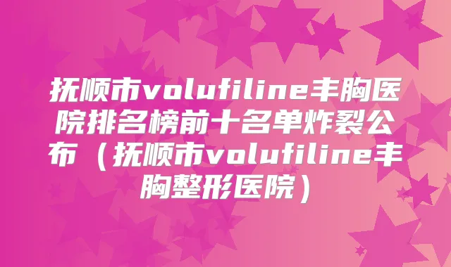 抚顺市volufiline丰胸医院排名榜前十名单炸裂公布(抚顺市volufiline丰胸整形医院)