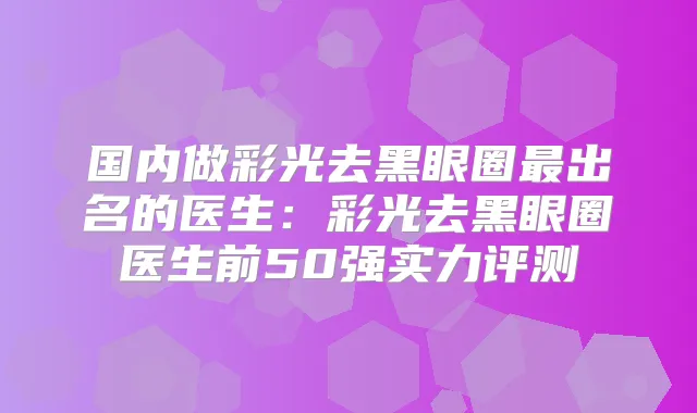 国内做彩光去黑眼圈出名的医生：彩光去黑眼圈医生前50强实力评测