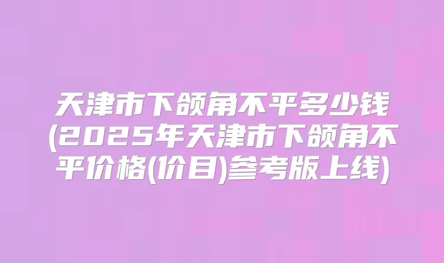 天津市下颌角不平多少钱(2025年天津市下颌角不平价格(价目)参考版上线)
