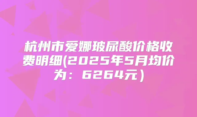 杭州市爱娜玻尿酸价格收费明细(2025年5月均价为：6264元）