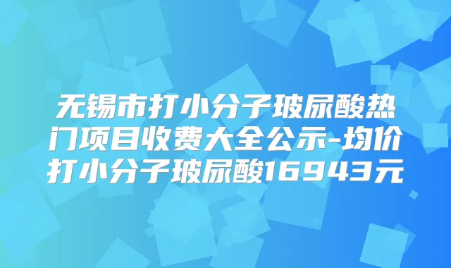 无锡市打小分子玻尿酸热门项目收费大全公示-均价打小分子玻尿酸16943元