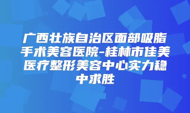 广西壮族自治区面部吸脂手术美容医院-桂林市佳美医疗整形美容中心实力稳中求胜