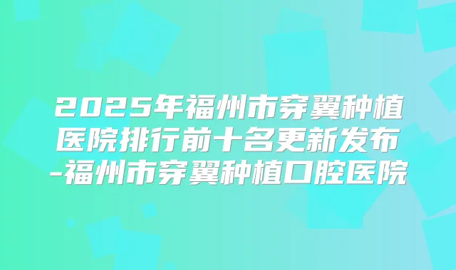 2025年福州市穿翼种植医院排行前十名更新发布-福州市穿翼种植口腔医院