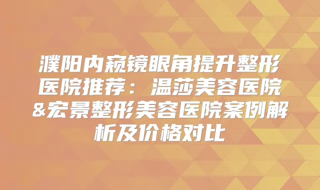 濮阳内窥镜眼角提升整形医院推荐：温莎美容医院&宏景整形美容医院案例解析及价格对比