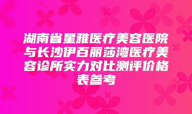 湖南省星雅医疗美容医院与长沙伊百丽莎湾医疗美容诊所实力对比测评价格表参考