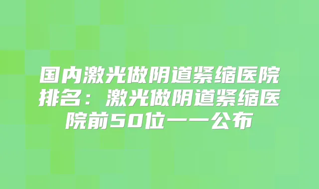 国内激光做阴道紧缩医院排名：激光做阴道紧缩医院前50位一一公布