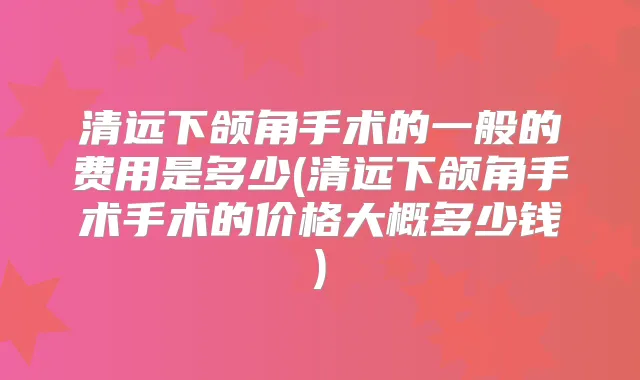 清远下颌角手术的一般的费用是多少(清远下颌角手术手术的价格大概多少钱)