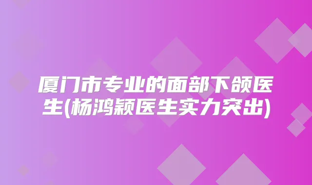 厦门市专业的面部下颌医生(杨鸿颖医生实力突出)